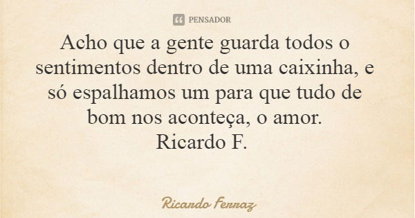 Acho que a gente guarda todos o sentimentos dentro de uma caixinha, e só espalhamos um para que tudo de bom nos aconteça, o amor. Ricardo F.... Frase de Ricardo Ferraz.