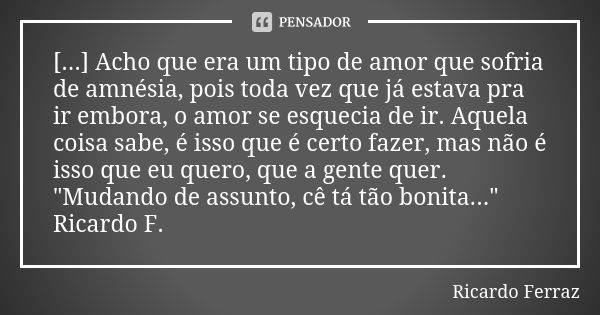 [...] Acho que era um tipo de amor que sofria de amnésia, pois toda vez que já estava pra ir embora, o amor se esquecia de ir. Aquela coisa sabe, é isso que é c... Frase de Ricardo Ferraz.