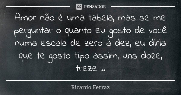 Amor não é uma tabela, mas se me perguntar o quanto eu gosto de você numa escala de zero à dez, eu diria que te gosto tipo assim, uns doze, treze ..... Frase de Ricardo Ferraz.