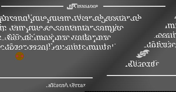 Aprendi que quem tiver de gostar de mim, tem que se contentar comigo assim. Não dá mais pra voltar pra fabrica e fazer recall, eu sinto muito! 😊 Ricardo... Frase de Ricardo Ferraz.