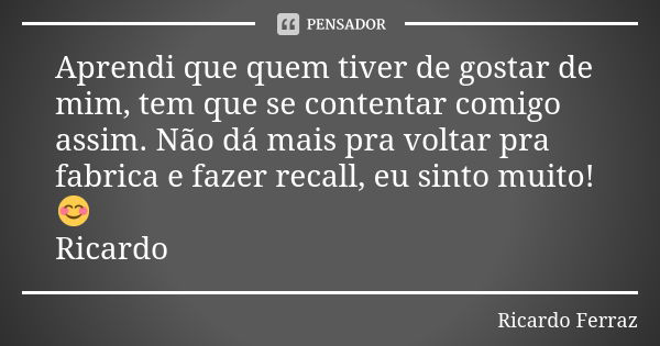 Aprendi que quem tiver de gostar de mim, tem que se contentar comigo assim. Não dá mais pra voltar pra fabrica e fazer recall, eu sinto muito! 😊 Ricardo... Frase de Ricardo Ferraz.