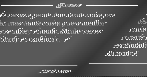 Às vezes a gente tem tanta coisa pra falar, mas tanta coisa, que a melhor coisa a se dizer, é nada. Muitas vezes o nada é tudo, e o silêncio... é escândalo. Ric... Frase de Ricardo Ferraz.