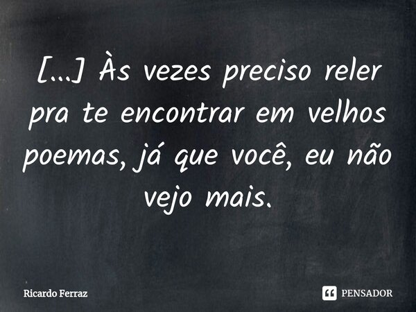 ⁠[...] Às vezes preciso reler pra te encontrar em velhos poemas, já que você, eu não vejo mais.... Frase de Ricardo Ferraz.