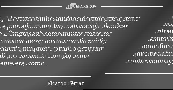 [...] às vezes tenho saudade de tudo que a gente era, e, por algum motivo, não consigo lembrar direito. É engraçado como muitas vezes me sentei na mesma mesa, n... Frase de Ricardo Ferraz.