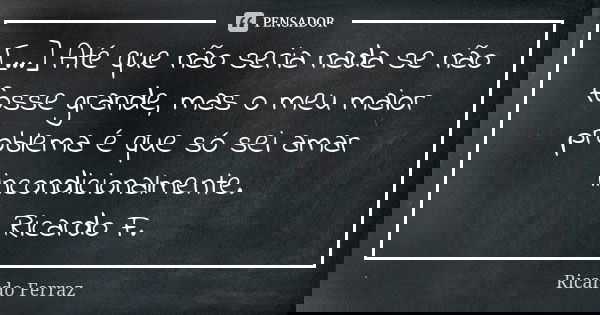 [...] Até que não seria nada se não fosse grande, mas o meu maior problema é que só sei amar incondicionalmente. Ricardo F.... Frase de Ricardo Ferraz.