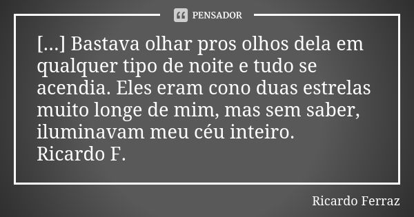 [...] Bastava olhar pros olhos dela em qualquer tipo de noite e tudo se acendia. Eles eram cono duas estrelas muito longe de mim, mas sem saber, iluminavam meu ... Frase de Ricardo Ferraz.