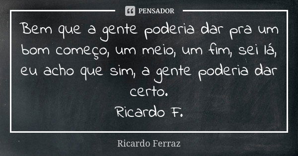 Bem que a gente poderia dar pra um bom começo, um meio, um fim, sei lá, eu acho que sim, a gente poderia dar certo. Ricardo F.... Frase de Ricardo Ferraz.