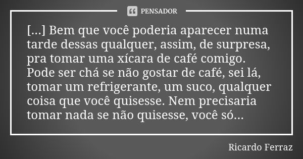 [...] Bem que você poderia aparecer numa tarde dessas qualquer, assim, de surpresa, pra tomar uma xícara de café comigo. Pode ser chá se não gostar de café, sei... Frase de Ricardo Ferraz.