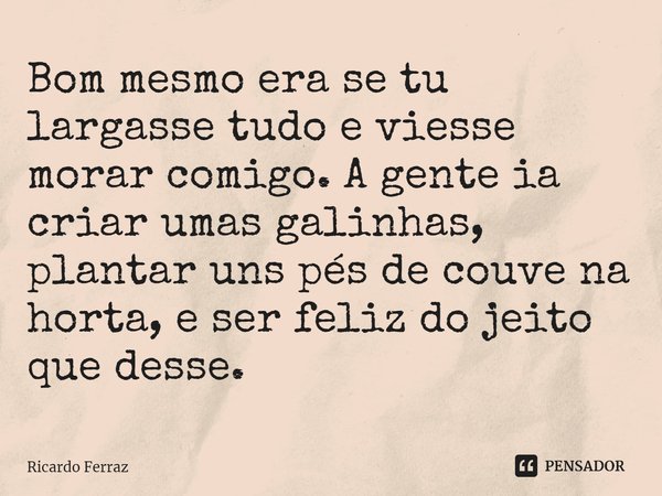 ⁠Bom mesmo era se tu largasse tudo e viesse morar comigo. A gente ia criar umas galinhas, plantar uns pés de couve na horta, e ser feliz do jeito que desse.... Frase de Ricardo Ferraz.