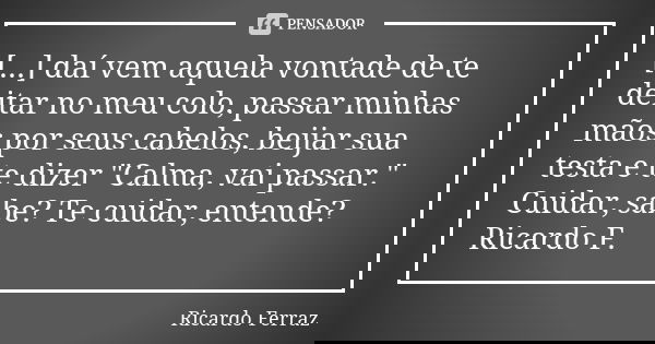 [...] daí vem aquela vontade de te deitar no meu colo, passar minhas mãos por seus cabelos, beijar sua testa e te dizer "Calma, vai passar." Cuidar, s... Frase de Ricardo Ferraz.