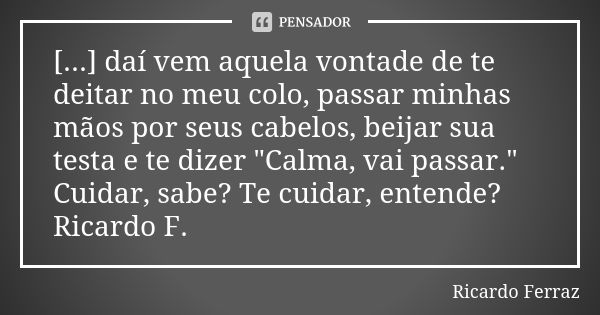 [...] daí vem aquela vontade de te deitar no meu colo, passar minhas mãos por seus cabelos, beijar sua testa e te dizer "Calma, vai passar." Cuidar, s... Frase de Ricardo Ferraz.