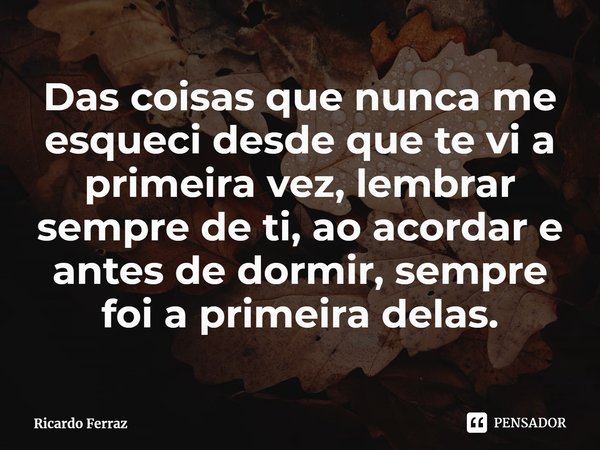 ⁠Das coisas que nunca me esqueci desde que te vi a primeira vez, lembrar sempre de ti, ao acordar e antes de dormir, sempre foi a primeira delas.... Frase de Ricardo Ferraz.