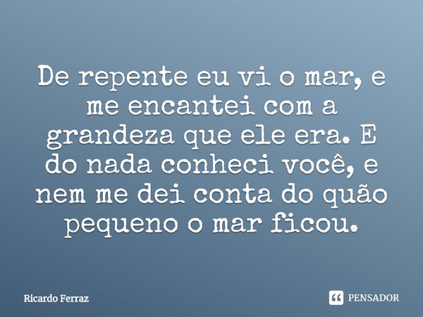 De repente eu vi o mar, e me encantei com a grandeza que ele era. E do nada conheci você, e nem me dei conta do quão pequeno o mar ficou.... Frase de Ricardo Ferraz.