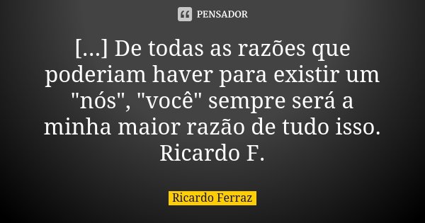 [...] De todas as razões que poderiam haver para existir um "nós", "você" sempre será a minha maior razão de tudo isso. Ricardo F.... Frase de Ricardo Ferraz.