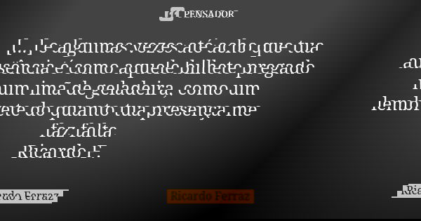 [...] e algumas vezes até acho que tua ausência é como aquele bilhete pregado num imã de geladeira, como um lembrete do quanto tua presença me faz falta. Ricard... Frase de Ricardo Ferraz.