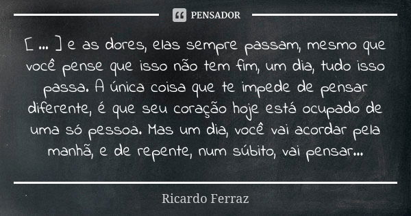 [ ... ] e as dores, elas sempre passam, mesmo que você pense que isso não tem fim, um dia, tudo isso passa. A única coisa que te impede de pensar diferente, é q... Frase de Ricardo Ferraz.