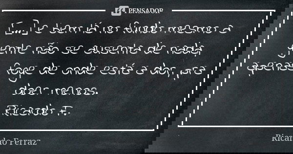 [...] e bem lá no fundo mesmo a gente não se ausenta de nada, apenas foge de onde está a dor, pra doer menos. Ricardo F.... Frase de Ricardo Ferraz.