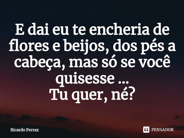 ⁠E dai eu te encheria de flores e beijos, dos pés a cabeça, mas só se você quisesse ...
Tu quer, né?... Frase de Ricardo Ferraz.