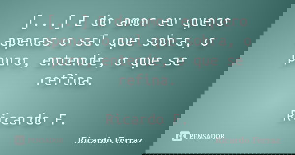 [...] E do amor eu quero apenas o sal que sobra, o puro, entende, o que se refina. Ricardo F.... Frase de Ricardo Ferraz.