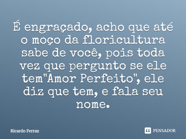 ⁠É engraçado, acho que até o moço da floricultura sabe de você, pois toda vez que pergunto se ele tem "Amor Perfeito", ele diz que tem, e fala seu nom... Frase de Ricardo Ferraz.