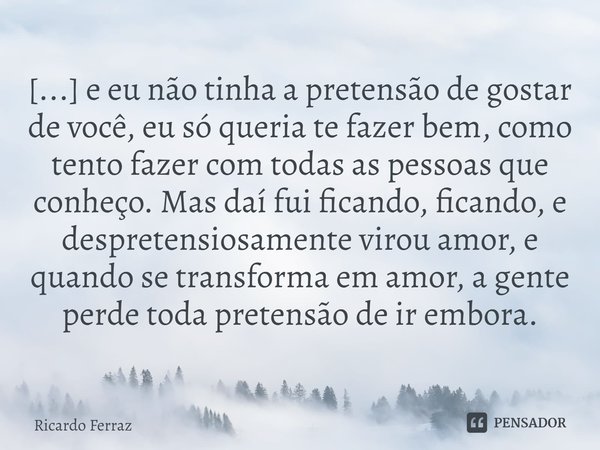 ⁠[...] e eu não tinha a pretensão de gostar de você, eu só queria te fazer bem, como tento fazer com todas as pessoas que conheço. Mas daí fui ficando, ficando,... Frase de Ricardo Ferraz.