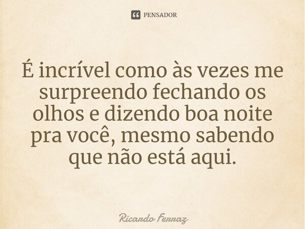 ⁠É incrível como às vezes me surpreendo fechando os olhos e dizendo boa noite pra você, mesmo sabendo que não está aqui.... Frase de Ricardo Ferraz.
