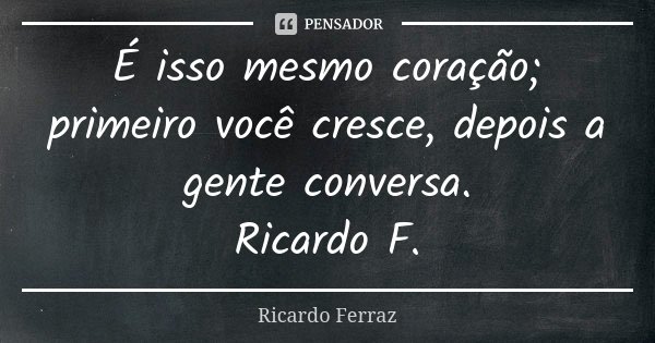 É isso mesmo coração; primeiro você cresce, depois a gente conversa. Ricardo F.... Frase de Ricardo Ferraz.