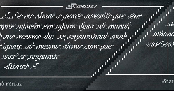 [...] e no fundo a gente acredita que tem sempre alguém em algum lugar do mundo, olhando pra mesma lua, se perguntando onde você está agora, da mesma forma com ... Frase de Ricardo Ferraz.