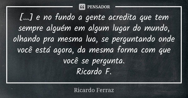 [...] e no fundo a gente acredita que tem sempre alguém em algum lugar do mundo, olhando pra mesma lua, se perguntando onde você está agora, da mesma forma com ... Frase de Ricardo Ferraz.