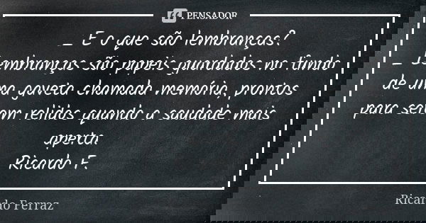 _ E o que são lembranças? _ Lembranças são papeis guardados no fundo de uma gaveta chamada memória, prontos para serem relidos quando a saudade mais aperta. Ric... Frase de Ricardo Ferraz.