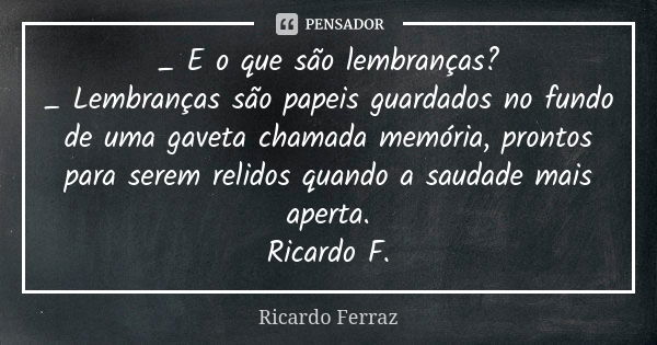 _ E o que são lembranças? _ Lembranças são papeis guardados no fundo de uma gaveta chamada memória, prontos para serem relidos quando a saudade mais aperta. Ric... Frase de Ricardo Ferraz.