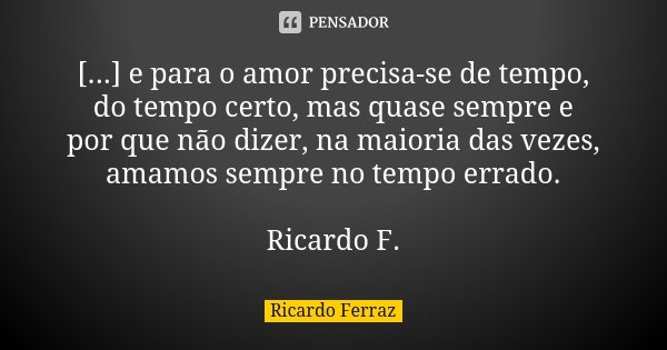 [...] e para o amor precisa-se de tempo, do tempo certo, mas quase sempre e por que não dizer, na maioria das vezes, amamos sempre no tempo errado. Ricardo F.... Frase de Ricardo Ferraz.