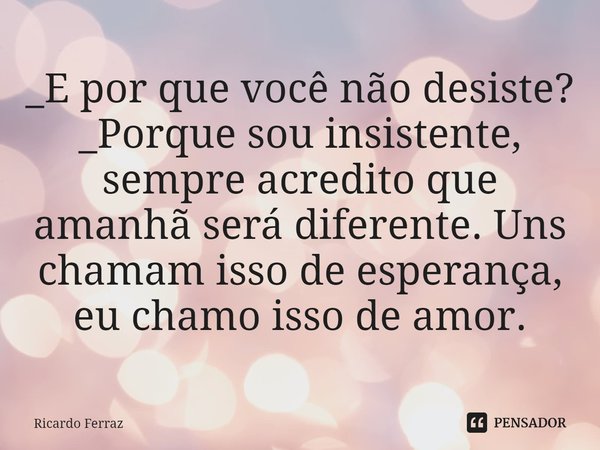 ⁠_E por que você não desiste?
_Porque sou insistente, sempre acredito que amanhã será diferente. Uns chamam isso de esperança, eu chamo isso de amor.... Frase de Ricardo Ferraz.