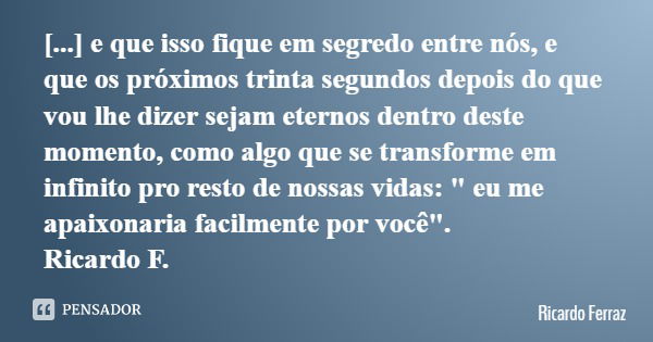 [...] e que isso fique em segredo entre nós, e que os próximos trinta segundos depois do que vou lhe dizer sejam eternos dentro deste momento, como algo que se ... Frase de Ricardo Ferraz.