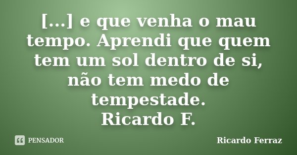 [...] e que venha o mau tempo. Aprendi que quem tem um sol dentro de si, não tem medo de tempestade. Ricardo F.... Frase de Ricardo Ferraz.