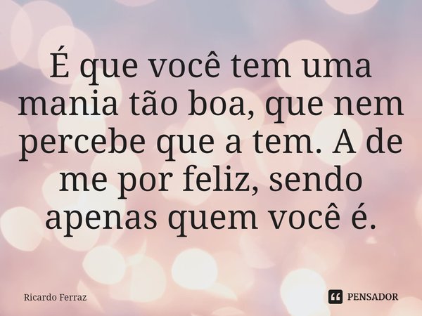 ⁠É que você tem uma mania tão boa, que nem percebe que a tem. A de me por feliz, sendo apenas quem você é.... Frase de Ricardo Ferraz.