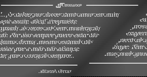 [....] e talvez por haver tanto amor em mim, eu seja assim, dócil, irrequieto, preocupado, às vezes até sem moderação, exagerado. Por isso sempre quero estar tã... Frase de Ricardo Ferraz.