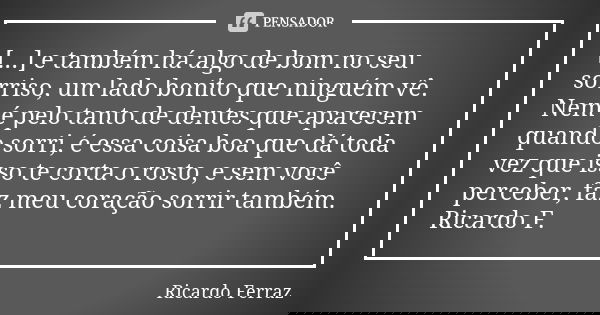 [...] e também há algo de bom no seu sorriso, um lado bonito que ninguém vê. Nem é pelo tanto de dentes que aparecem quando sorri, é essa coisa boa que dá toda ... Frase de Ricardo Ferraz.