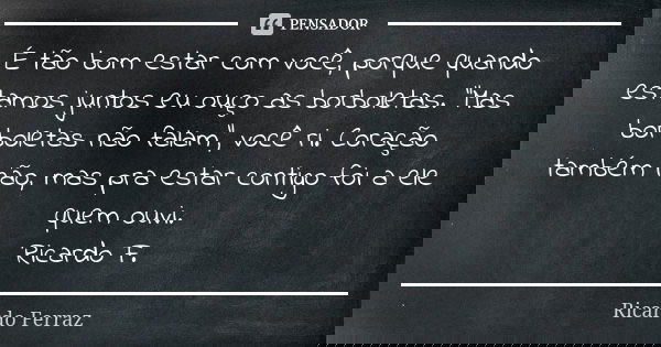 É tão bom estar com você, porque quando estamos juntos eu ouço as borboletas. "Mas borboletas não falam", você ri. Coração também não, mas pra estar c... Frase de Ricardo Ferraz.