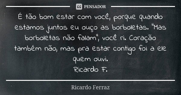 É tão bom estar com você, porque quando estamos juntos eu ouço as borboletas. "Mas borboletas não falam", você ri. Coração também não, mas pra estar c... Frase de Ricardo Ferraz.