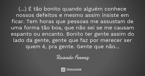 (...) É tão bonito quando alguém conhece nossos defeitos e mesmo assim insiste em ficar. Tem horas que pessoas me assustam de uma forma tão boa, que não sei se ... Frase de Ricardo Ferraz.