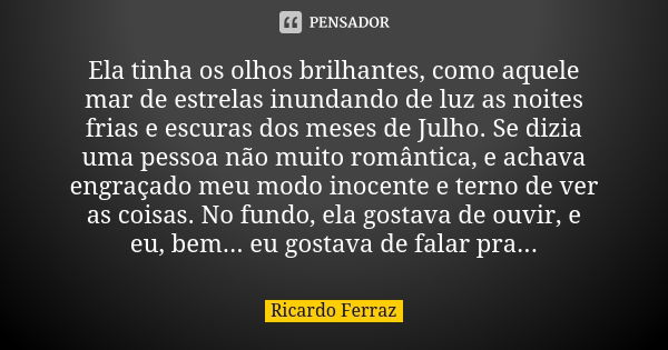 Ela tinha os olhos brilhantes, como aquele mar de estrelas inundando de luz as noites frias e escuras dos meses de Julho. Se dizia uma pessoa não muito romântic... Frase de Ricardo Ferraz.