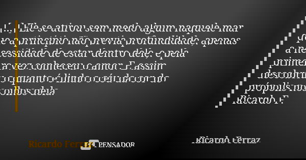 [...] Ele se atirou sem medo algum naquele mar que a princípio não previa profundidade, apenas a necessidade de estar dentro dele, e pela primeira vez conheceu ... Frase de Ricardo Ferraz.