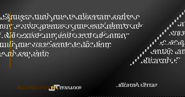 Esqueça tudo que te disseram sobre o amor, e viva apenas o que está dentro de você. Não existe um jeito certo de amar, e, se aquilo que você sente te faz bem, e... Frase de Ricardo Ferraz.
