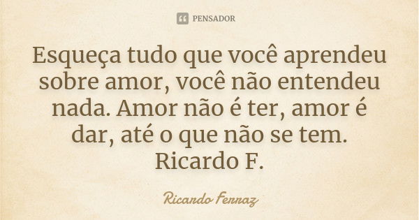 Esqueça tudo que você aprendeu sobre amor, você não entendeu nada. Amor não é ter, amor é dar, até o que não se tem. Ricardo F.... Frase de Ricardo Ferraz.