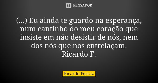 (...) Eu ainda te guardo na esperança, num cantinho do meu coração que insiste em não desistir de nós, nem dos nós que nos entrelaçam. Ricardo F.... Frase de Ricardo Ferraz.