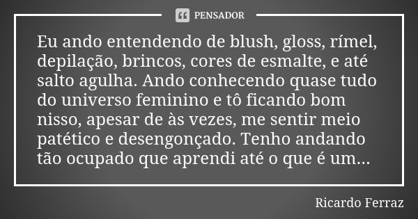 Eu ando entendendo de blush, gloss, rímel, depilação, brincos, cores de esmalte, e até salto agulha. Ando conhecendo quase tudo do universo feminino e tô ficand... Frase de Ricardo Ferraz.