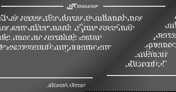 Eu às vezes fico horas te olhando nos olhos sem dizer nada. É que você não percebe, mas na verdade, estou apenas te escrevendo um poema em silêncio. Ricardo F.... Frase de Ricardo Ferraz.