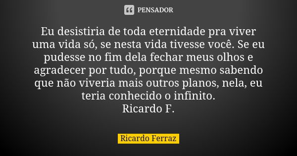 Eu desistiria de toda eternidade pra viver uma vida só, se nesta vida tivesse você. Se eu pudesse no fim dela fechar meus olhos e agradecer por tudo, porque mes... Frase de Ricardo Ferraz.