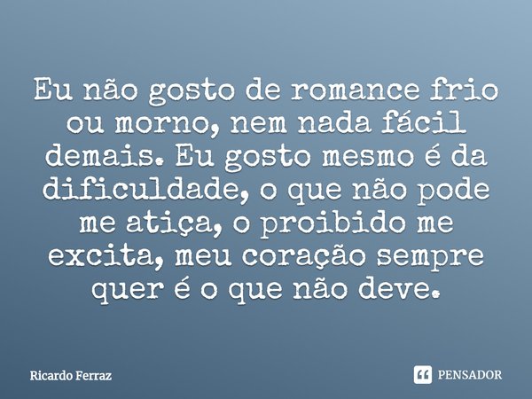 ⁠Eu não gosto de romance frio ou morno, nem nada fácil demais. Eu gosto mesmo é da dificuldade, o que não pode me atiça, o proibido me excita, meu coração sempr... Frase de Ricardo Ferraz.